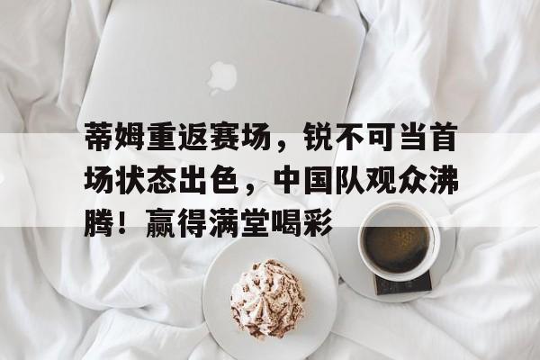 蒂姆重返赛场，锐不可当首场状态出色，中国队观众沸腾！赢得满堂喝彩的简单介绍