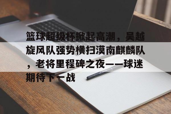 关于篮球超级杯掀起高潮，吴越旋风队强势横扫漠南麒麟队，老将里程碑之夜——球迷期待下一战的信息