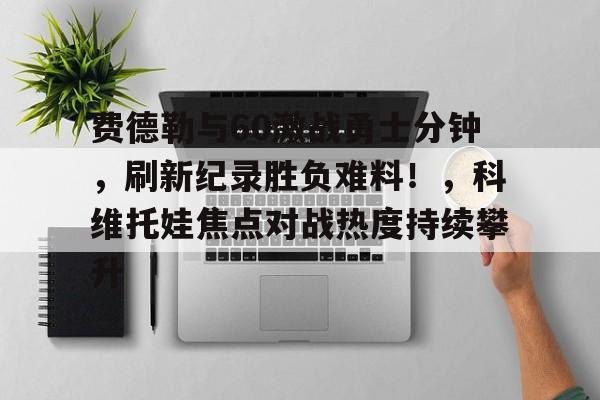 开云官方平台- 费德勒与60激战勇士分钟，刷新纪录胜负难料！，科维托娃焦点对战热度持续攀升
