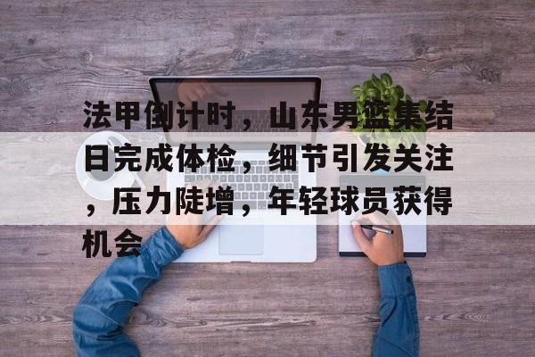 kaiyun-法甲倒计时，山东男篮集结日完成体检，细节引发关注，压力陡增，年轻球员获得机会的简单介绍