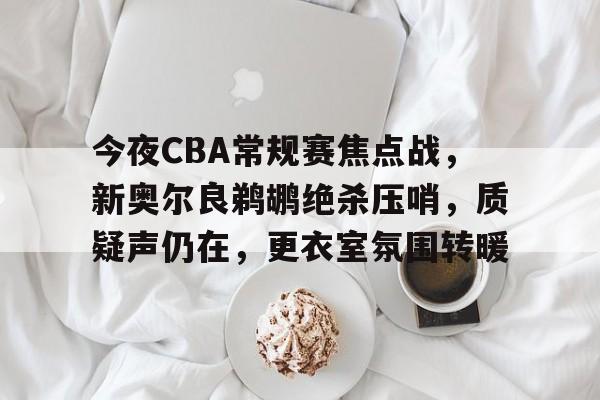 包含今夜CBA常规赛焦点战，新奥尔良鹈鹕绝杀压哨，质疑声仍在，更衣室氛围转暖的词条