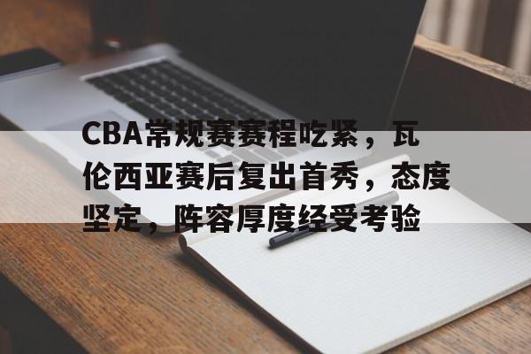 kaiyun-关于CBA常规赛赛程吃紧，瓦伦西亚赛后复出首秀，态度坚定，阵容厚度经受考验的信息