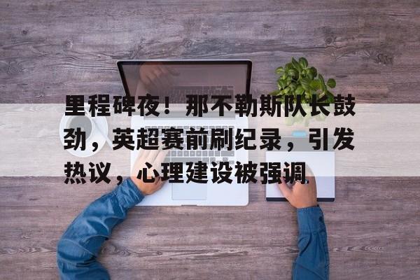 开云体育移动端-包含里程碑夜！那不勒斯队长鼓劲，英超赛前刷纪录，引发热议，心理建设被强调的词条