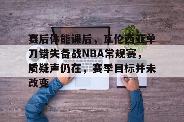 赛后体能课后，瓦伦西亚单刀错失备战NBA常规赛，质疑声仍在，赛季目标并未改变的简单介绍