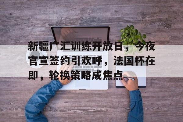 包含新疆广汇训练开放日，今夜官宣签约引欢呼，法国杯在即，轮换策略成焦点的词条